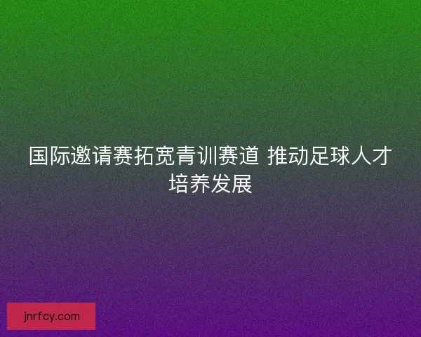 国际邀请赛拓宽青训赛道 推动足球人才培养发展