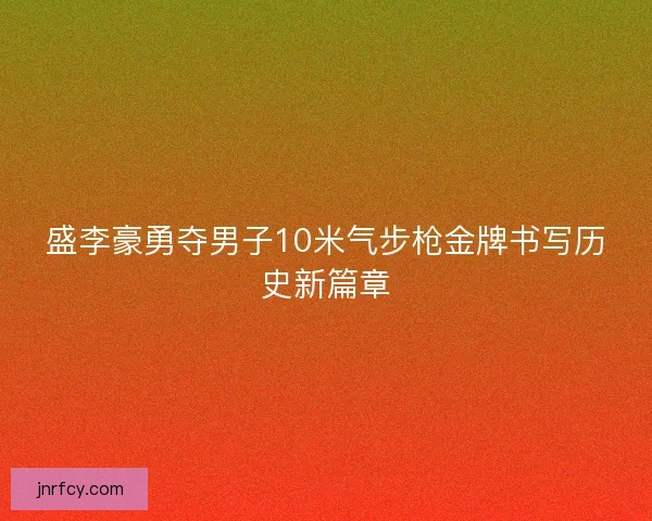 盛李豪勇夺男子10米气步枪金牌书写历史新篇章 盛李豪勇夺男子10米气步枪金牌书写历史新篇章