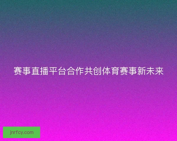 赛事直播平台合作共创体育赛事新未来