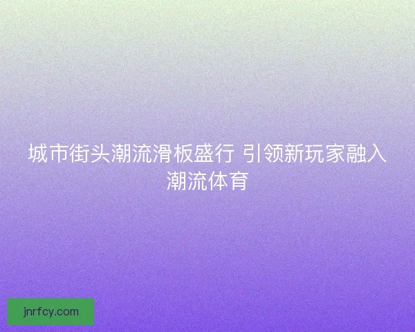 城市街头潮流滑板盛行 引领新玩家融入潮流体育 城市街头潮流滑板盛行 引领新玩家融入潮流体育