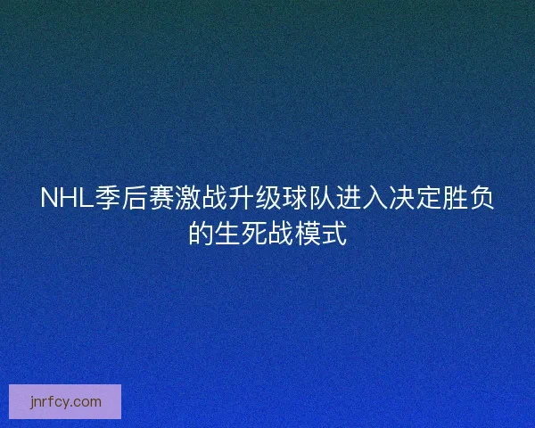 NHL季后赛激战升级球队进入决定胜负的生死战模式
