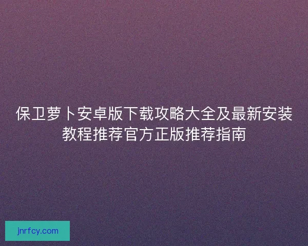 保卫萝卜安卓版下载攻略大全及最新安装教程推荐官方正版推荐指南