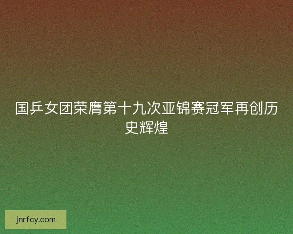 国乒女团荣膺第十九次亚锦赛冠军再创历史辉煌 国乒女团荣膺第十九次亚锦赛冠军再创历史辉煌