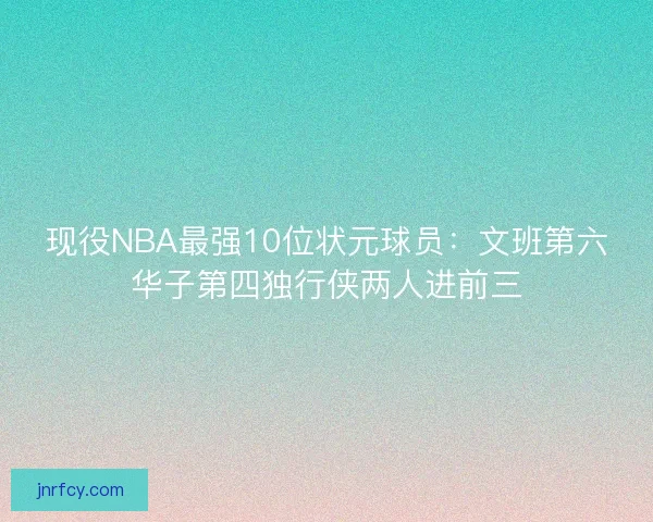 现役NBA最强10位状元球员:文班第六华子第四独行侠两人进前三 现役NBA最强10位状元球员:文班第六华子第四独行侠两人进前三